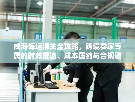 威海海运清关全攻略，跨境卖家专属的时效提速、成本压缩与合规避坑秘籍