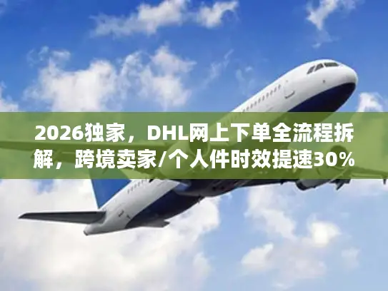 2026独家，DHL网上下单全流程拆解，跨境卖家/个人件时效提速30%的实操指南