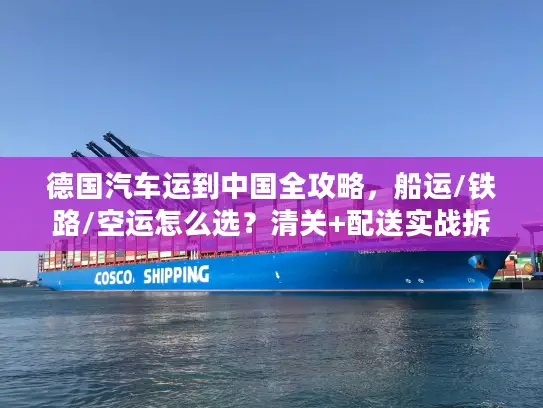 德国汽车运到中国全攻略，船运/铁路/空运怎么选？清关+配送实战拆解