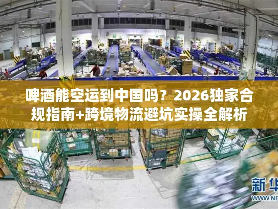 啤酒能空运到中国吗？2026独家合规指南+跨境物流避坑实操全解析