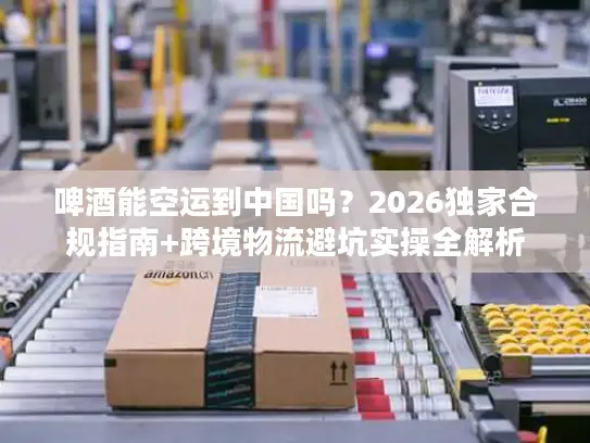 啤酒能空运到中国吗？2026独家合规指南+跨境物流避坑实操全解析