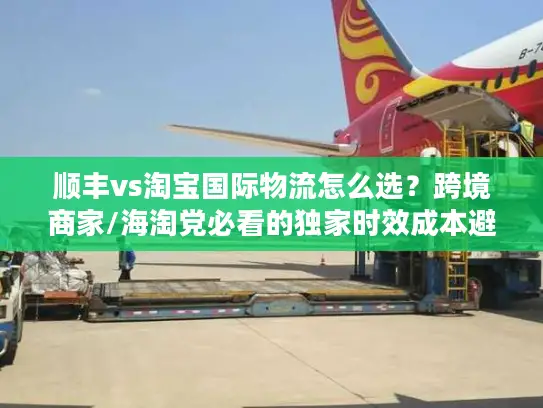 顺丰vs淘宝国际物流怎么选？跨境商家/海淘党必看的独家时效成本避坑指南