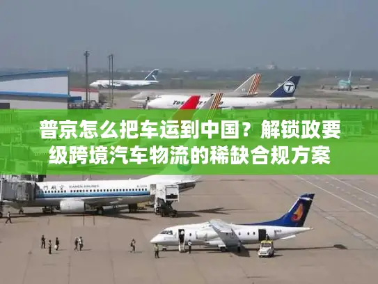 普京怎么把车运到中国？解锁政要级跨境汽车物流的稀缺合规方案