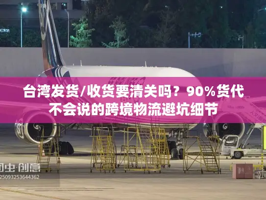台湾发货/收货要清关吗？90%货代不会说的跨境物流避坑细节
