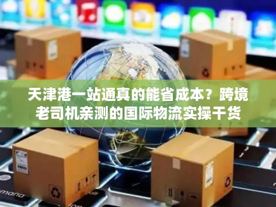 天津港一站通真的能省成本？跨境老司机亲测的国际物流实操干货