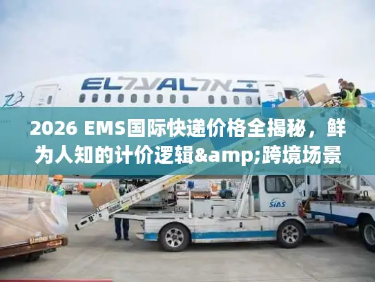 2026 EMS国际快递价格全揭秘，鲜为人知的计价逻辑&跨境场景省钱攻略
