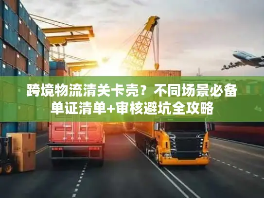 跨境物流清关卡壳？不同场景必备单证清单+审核避坑全攻略
