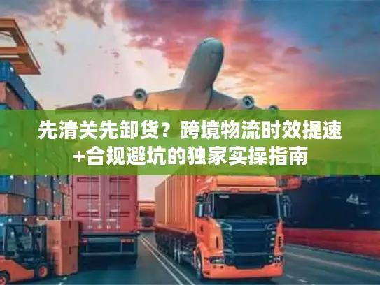 先清关先卸货？跨境物流时效提速+合规避坑的独家实操指南