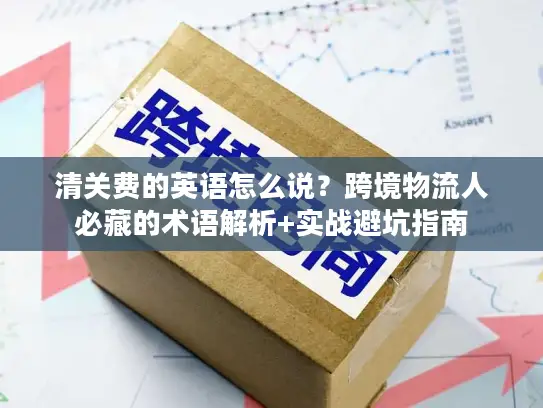 清关费的英语怎么说？跨境物流人必藏的术语解析+实战避坑指南