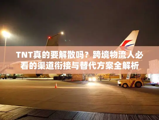 TNT真的要解散吗？跨境物流人必看的渠道衔接与替代方案全解析