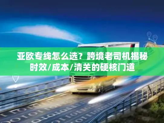 亚欧专线怎么选？跨境老司机揭秘时效/成本/清关的硬核门道