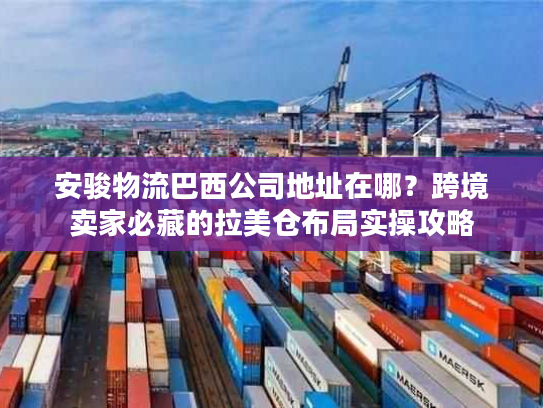 安骏物流巴西公司地址在哪？跨境卖家必藏的拉美仓布局实操攻略