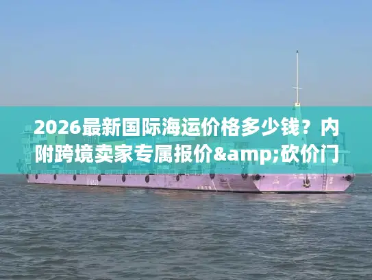 2026最新国际海运价格多少钱？内附跨境卖家专属报价&砍价门道