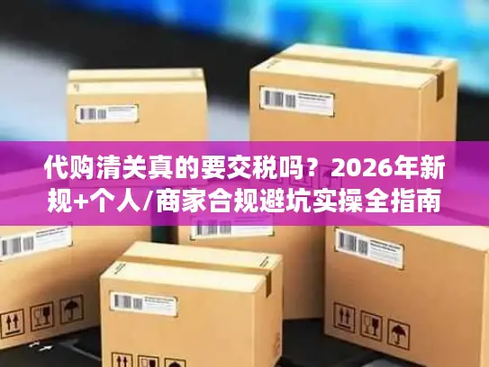 代购清关真的要交税吗？2026年新规+个人/商家合规避坑实操全指南
