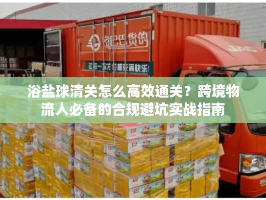 浴盐球清关怎么高效通关？跨境物流人必备的合规避坑实战指南