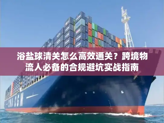 浴盐球清关怎么高效通关？跨境物流人必备的合规避坑实战指南