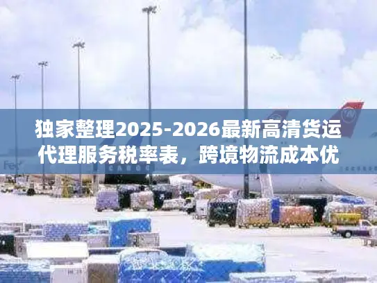 独家整理2025-2026最新高清货运代理服务税率表,跨境物流成本优化指南 独家整理2025-2026最新高清货运代理服务税率表,跨境物流成本优化指南
