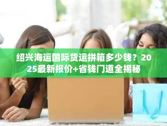 绍兴海运国际货运拼箱多少钱？2025最新报价+省钱门道全揭秘