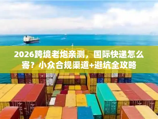 2026跨境老炮亲测，国际快递怎么寄？小众合规渠道+避坑全攻略