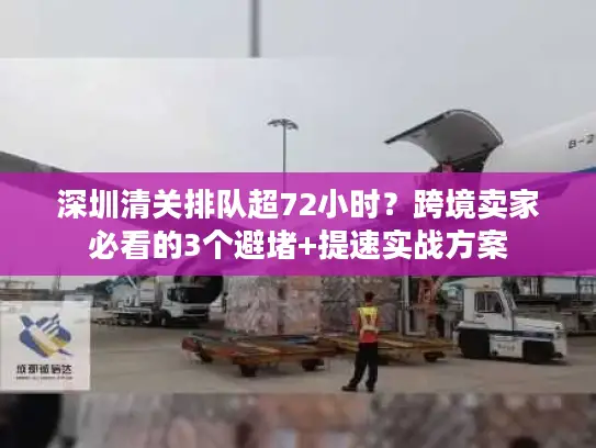 深圳清关排队超72小时？跨境卖家必看的3个避堵+提速实战方案