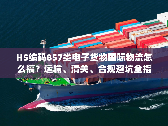 HS编码857类电子货物国际物流怎么搞？运输、清关、合规避坑全指南