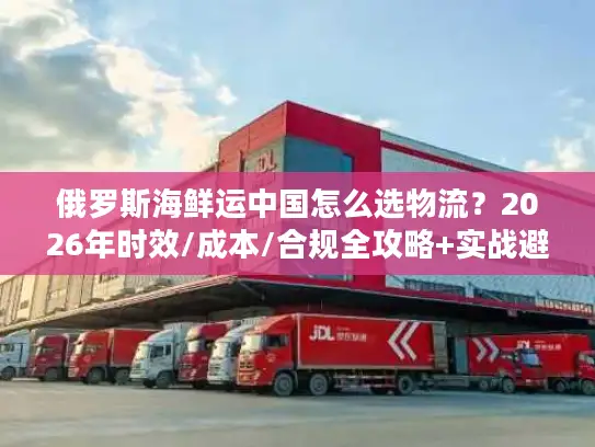 俄罗斯海鲜运中国怎么选物流？2026年时效/成本/合规全攻略+实战避坑