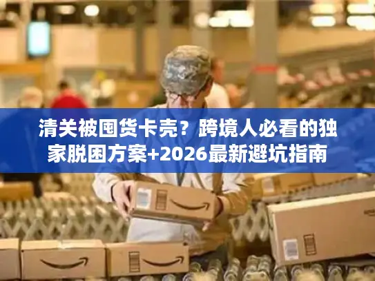 清关被囤货卡壳？跨境人必看的独家脱困方案+2026最新避坑指南