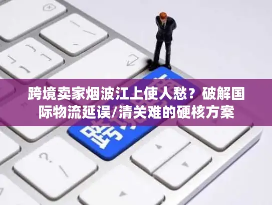 跨境卖家烟波江上使人愁？破解国际物流延误/清关难的硬核方案