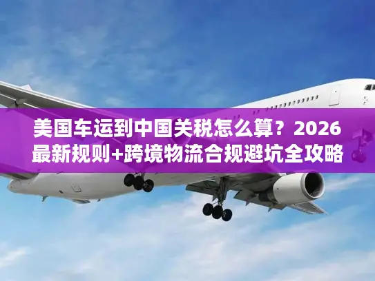 美国车运到中国关税怎么算？2026最新规则+跨境物流合规避坑全攻略
