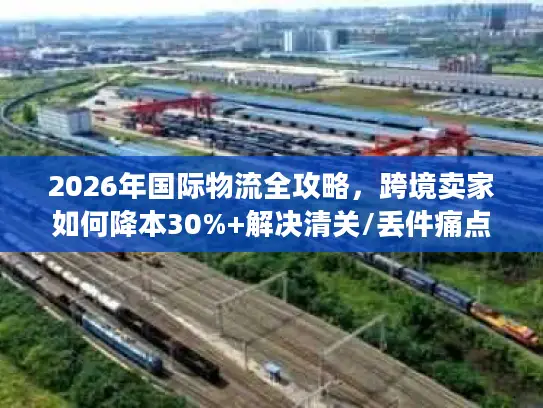 2026年国际物流全攻略，跨境卖家如何降本30%+解决清关/丢件痛点？