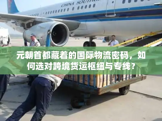 元朝首都藏着的国际物流密码，如何选对跨境货运枢纽与专线？