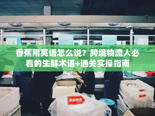 香蕉用英语怎么说？跨境物流人必看的生鲜术语+通关实操指南