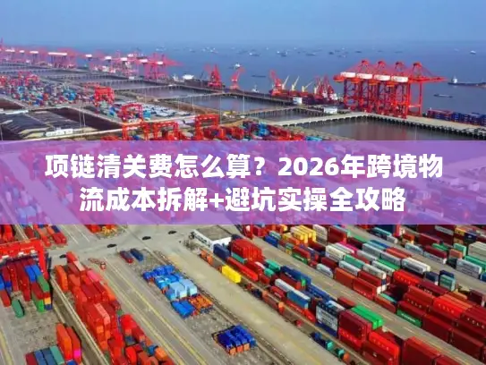 项链清关费怎么算？2026年跨境物流成本拆解+避坑实操全攻略