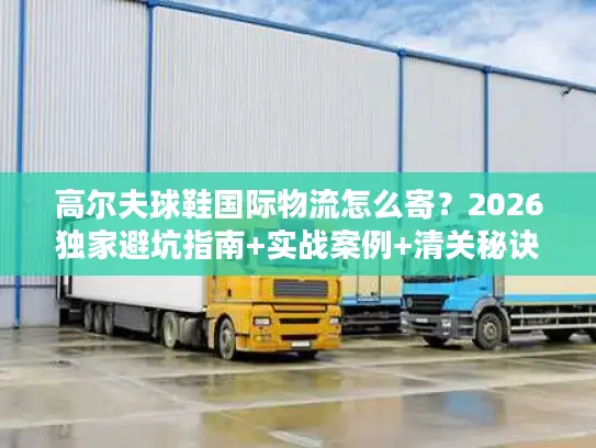高尔夫球鞋国际物流怎么寄？2026独家避坑指南+实战案例+清关秘诀