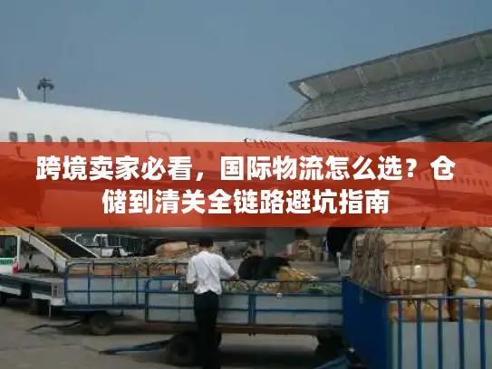 跨境卖家必看，国际物流怎么选？仓储到清关全链路避坑指南