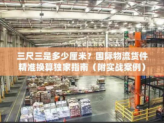 三尺三是多少厘米？国际物流货件精准换算独家指南（附实战案例）