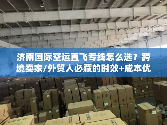 济南国际空运直飞专线怎么选？跨境卖家/外贸人必藏的时效+成本优化攻略