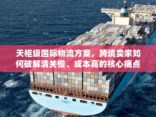 天枢级国际物流方案，跨境卖家如何破解清关慢、成本高的核心痛点？