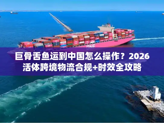 巨骨舌鱼运到中国怎么操作？2026活体跨境物流合规+时效全攻略