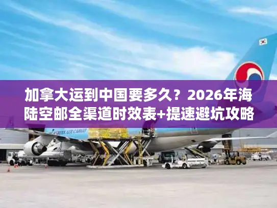 加拿大运到中国要多久？2026年海陆空邮全渠道时效表+提速避坑攻略