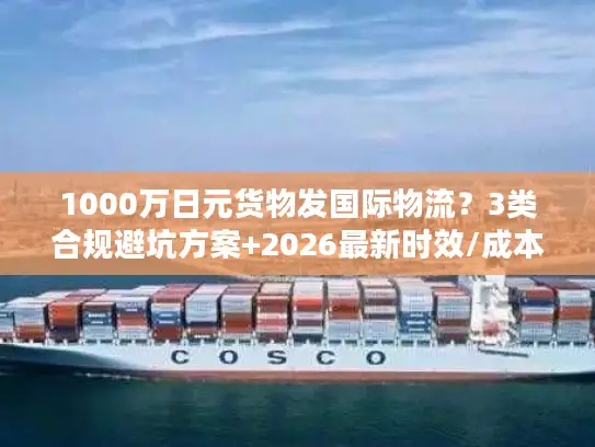 1000万日元货物发国际物流？3类合规避坑方案+2026最新时效/成本指南