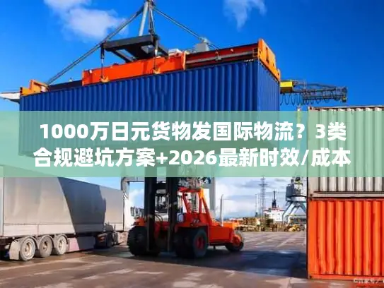 1000万日元货物发国际物流？3类合规避坑方案+2026最新时效/成本指南