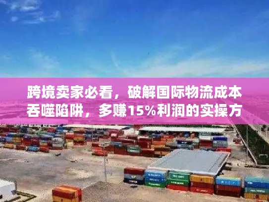 跨境卖家必看，破解国际物流成本吞噬陷阱，多赚15%利润的实操方案