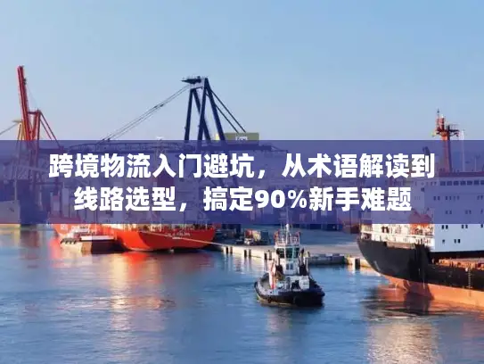 跨境物流入门避坑，从术语解读到线路选型，搞定90%新手难题