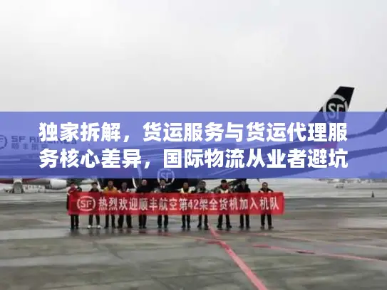 独家拆解，货运服务与货运代理服务核心差异，国际物流从业者避坑指南