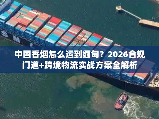 中国香烟怎么运到缅甸？2026合规门道+跨境物流实战方案全解析