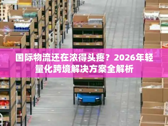 国际物流还在浓得头疼？2026年轻量化跨境解决方案全解析
