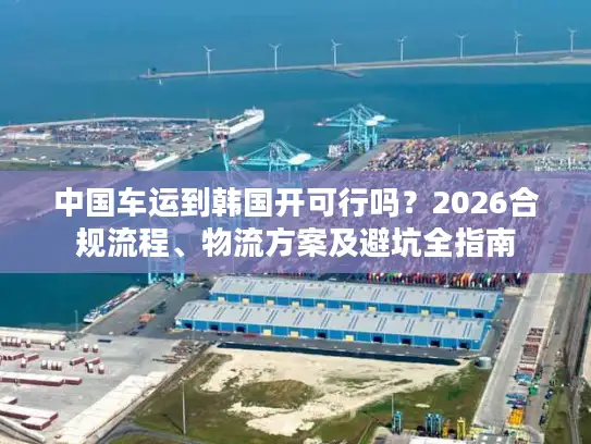 中国车运到韩国开可行吗？2026合规流程、物流方案及避坑全指南