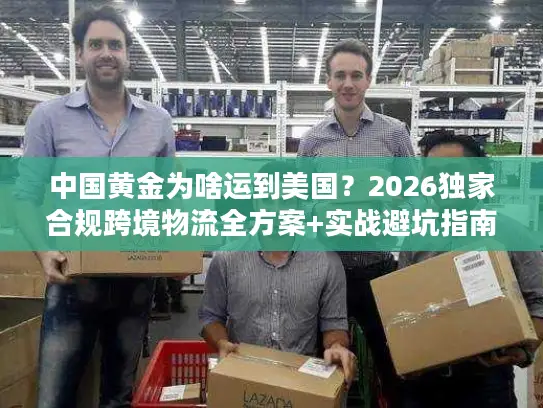 中国黄金为啥运到美国？2026独家合规跨境物流全方案+实战避坑指南