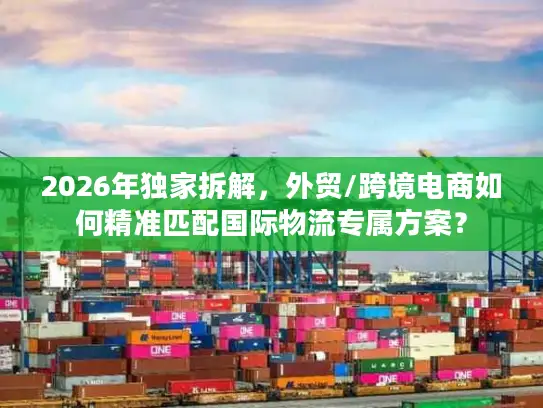 2026年独家拆解，外贸/跨境电商如何精准匹配国际物流专属方案？